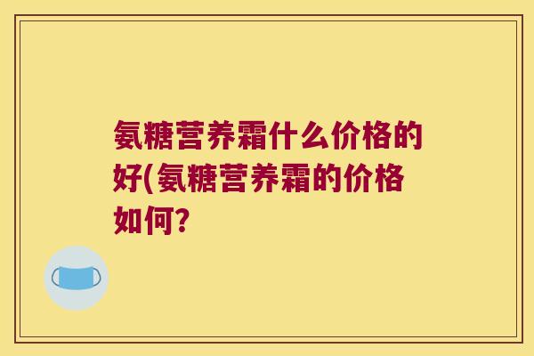 氨糖营养霜什么价格的好(氨糖营养霜的价格如何? 氨糖营养霜什么价格的好(氨糖营养霜的价格如何?