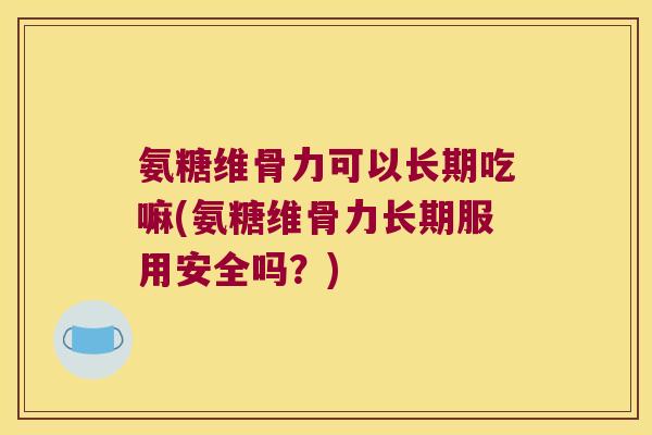 氨糖维骨力可以长期吃嘛(氨糖维骨力长期服用安全吗？)