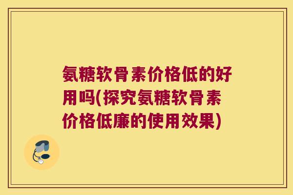 氨糖软骨素价格低的好用吗(探究氨糖软骨素价格低廉的使用效果)