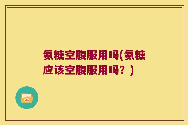 氨糖空腹服用吗(氨糖应该空腹服用吗?) 氨糖空腹服用吗(氨糖应该空腹服用吗?)