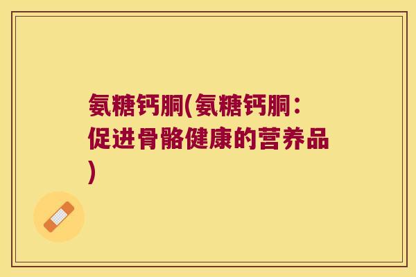 氨糖钙胴(氨糖钙胴：促进骨骼健康的营养品)