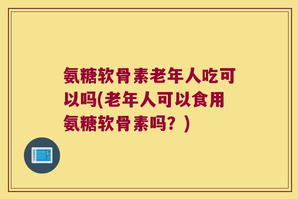 氨糖软骨素老年人吃可以吗(老年人可以食用氨糖软骨素吗？)