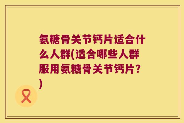 氨糖骨关节钙片适合什么人群(适合哪些人群服用氨糖骨关节钙片？)