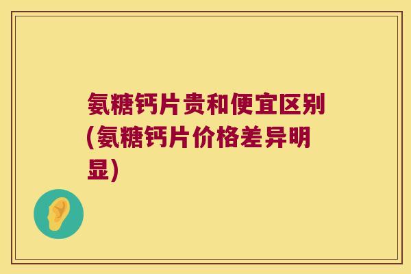 氨糖钙片贵和便宜区别(氨糖钙片价格差异明显) 氨糖钙片贵和便宜区别(氨糖钙片价格差异明显)