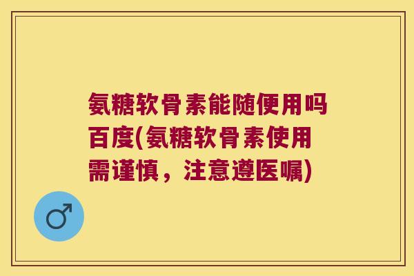 氨糖软骨素能随便用吗百度(氨糖软骨素使用需谨慎，注意遵医嘱)