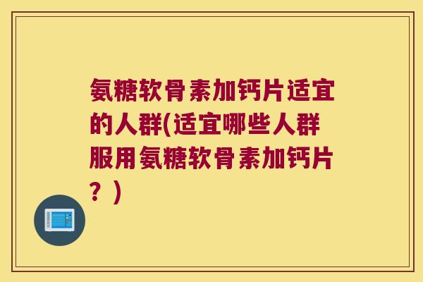 氨糖软骨素加钙片适宜的人群(适宜哪些人群服用氨糖软骨素加钙片？)