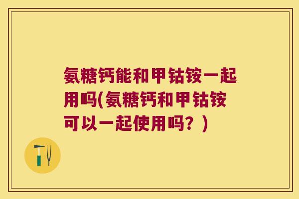 氨糖钙能和甲钴铵一起用吗(氨糖钙和甲钴铵可以一起使用吗？)