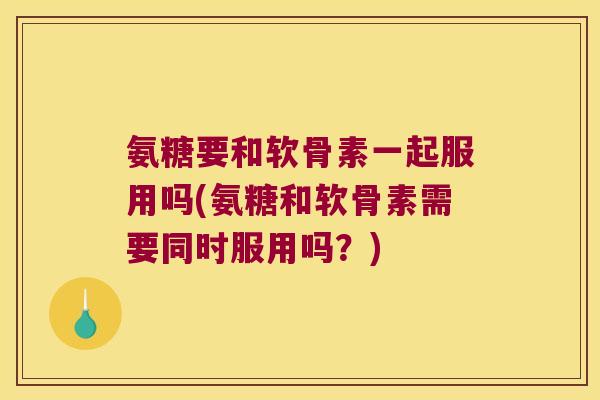 氨糖要和软骨素一起服用吗(氨糖和软骨素需要同时服用吗？)