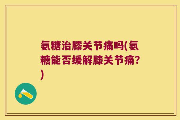 氨糖膝关节痛吗(氨糖能否缓解膝关节痛？)