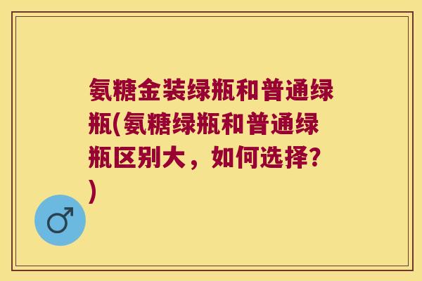 氨糖金装绿瓶和普通绿瓶(氨糖绿瓶和普通绿瓶区别大,如何选择?) 氨糖金装绿瓶和普通绿瓶(氨糖绿瓶和普通绿瓶区别大,如何选择?)