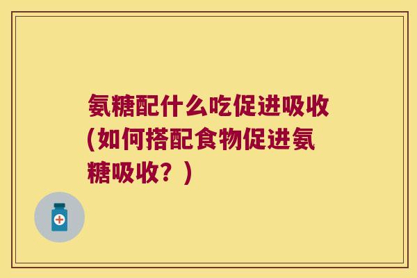 氨糖配什么吃促进吸收(如何搭配食物促进氨糖吸收？)