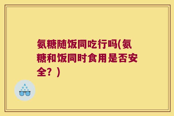 氨糖随饭同吃行吗(氨糖和饭同时食用是否安全？)