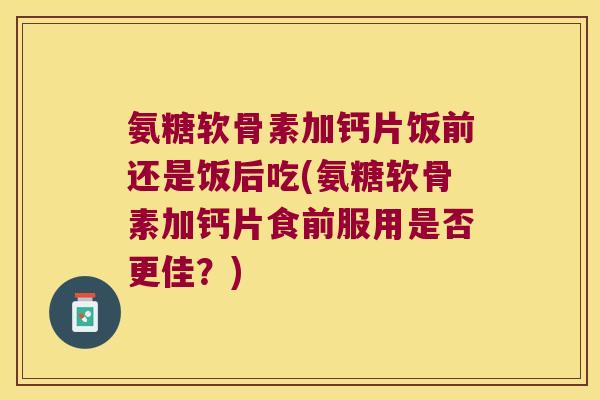 氨糖软骨素加钙片饭前还是饭后吃(氨糖软骨素加钙片食前服用是否更佳？)