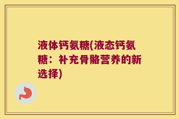液体钙氨糖(液态钙氨糖:补充骨骼营养的新选择) 液体钙氨糖(液态钙氨糖:补充骨骼营养的新选择)