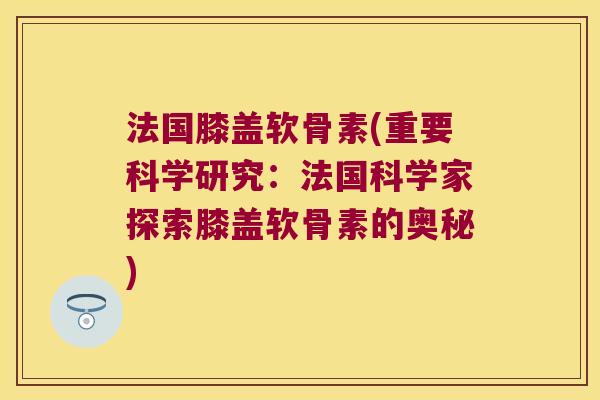 法国膝盖软骨素(重要科学研究:法国科学家探索膝盖软骨素的奥秘) 法国膝盖软骨素(重要科学研究:法国科学家探索膝盖软骨素的奥秘)