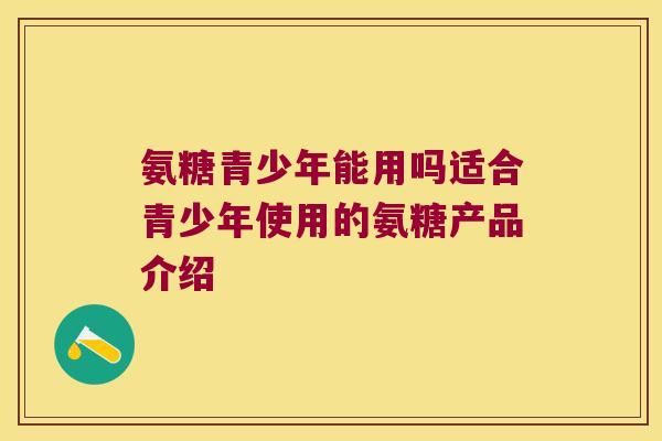 氨糖青少年能用吗适合青少年使用的氨糖产品介绍 氨糖青少年能用吗适合青少年使用的氨糖产品介绍