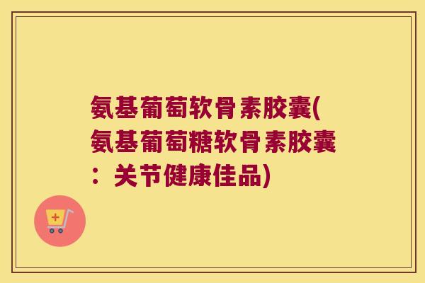 氨基葡萄软骨素胶囊(氨基葡萄糖软骨素胶囊：关节健康佳品)