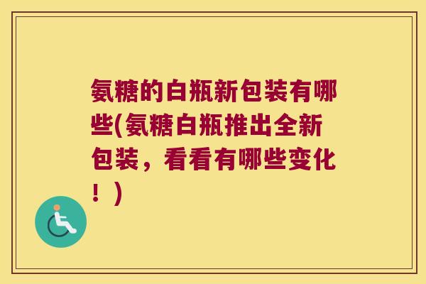 氨糖的白瓶新包装有哪些(氨糖白瓶推出全新包装，看看有哪些变化！)