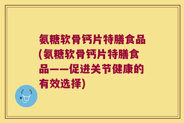 氨糖软骨钙片特膳食品(氨糖软骨钙片特膳食品——促进关节健康的有效选择)