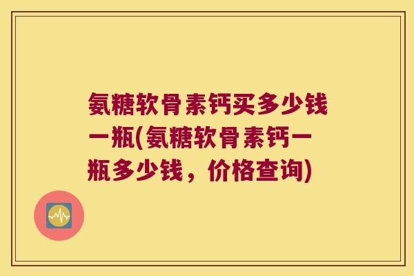 氨糖软骨素钙买多少钱一瓶(氨糖软骨素钙一瓶多少钱，价格查询)