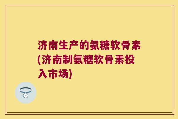 济南生产的氨糖软骨素(济南制氨糖软骨素投入市场)