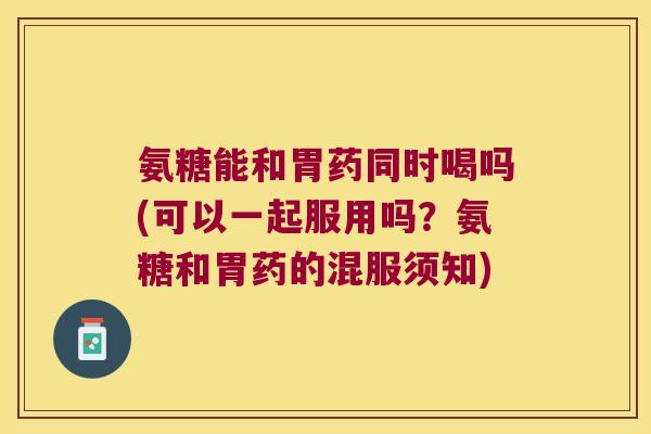 氨糖能和胃药同时喝吗(可以一起服用吗？氨糖和胃药的混服须知)
