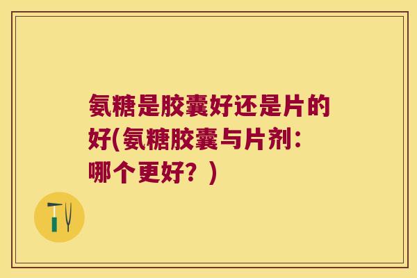 氨糖是胶囊好还是片的好(氨糖胶囊与片剂:哪个更好?) 氨糖是胶囊好还是片的好(氨糖胶囊与片剂:哪个更好?)