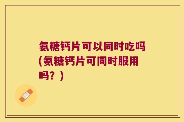 氨糖钙片可以同时吃吗(氨糖钙片可同时服用吗?) 氨糖钙片可以同时吃吗(氨糖钙片可同时服用吗?)