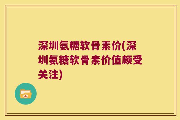 深圳氨糖软骨素价(深圳氨糖软骨素价值颇受关注)