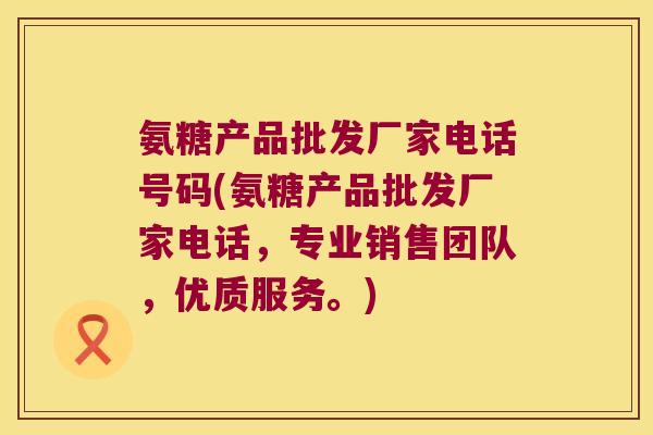 氨糖产品批发厂家电话号码(氨糖产品批发厂家电话，专业销售团队，优质服务。)