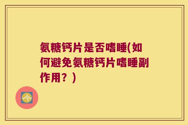 氨糖钙片是否嗜睡(如何避免氨糖钙片嗜睡副作用？)
