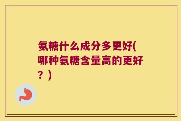 氨糖什么成分多更好(哪种氨糖含量高的更好?) 氨糖什么成分多更好(哪种氨糖含量高的更好?)