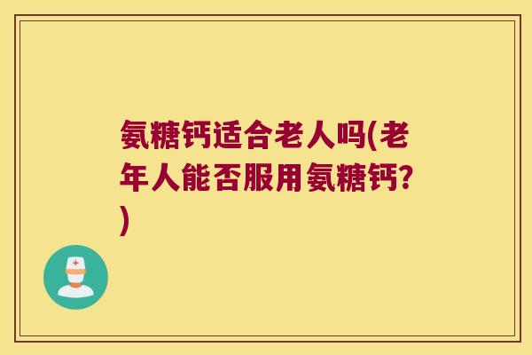 氨糖钙适合老人吗(老年人能否服用氨糖钙？)