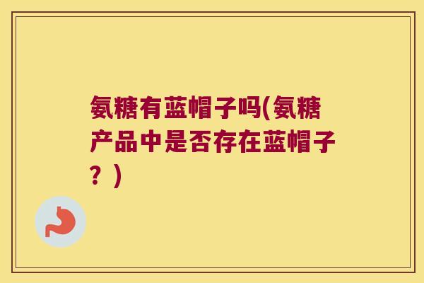 氨糖有蓝帽子吗(氨糖产品中是否存在蓝帽子?) 氨糖有蓝帽子吗(氨糖产品中是否存在蓝帽子?)
