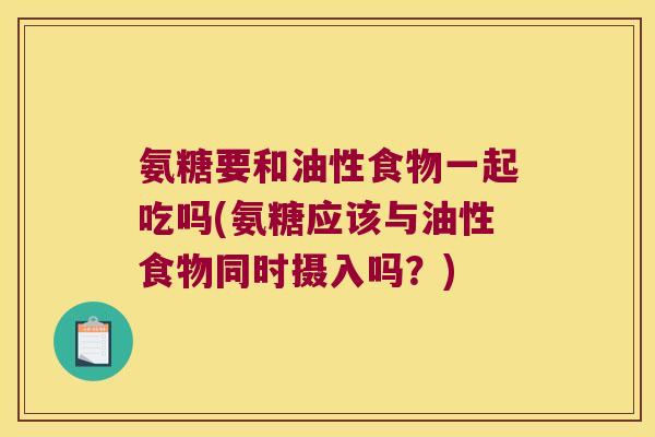 氨糖要和油性食物一起吃吗(氨糖应该与油性食物同时摄入吗？)