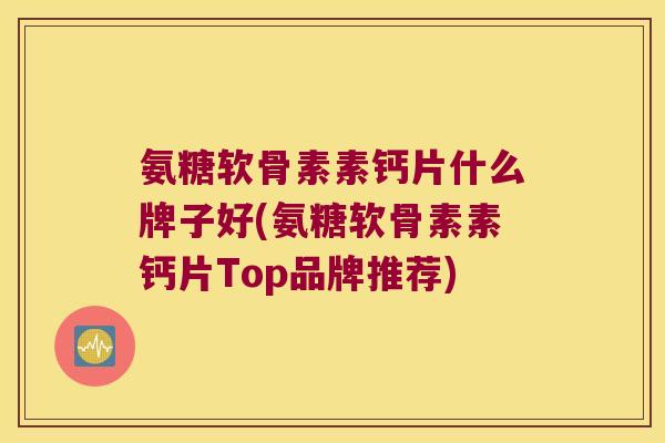 氨糖软骨素素钙片什么牌子好(氨糖软骨素素钙片Top品牌推荐)