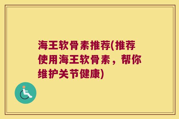 海王软骨素推荐(推荐使用海王软骨素,帮你维护关节健康) 海王软骨素推荐(推荐使用海王软骨素,帮你维护关节健康)
