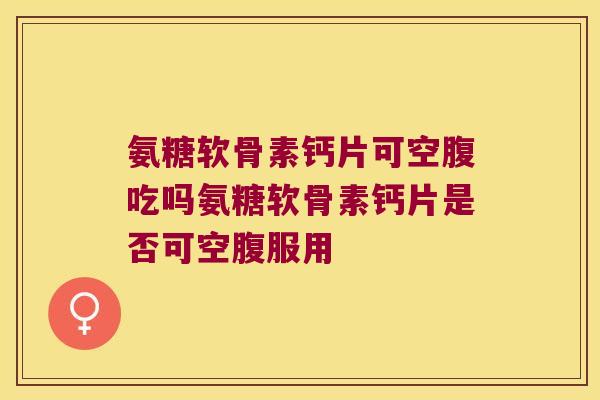 氨糖软骨素钙片可空腹吃吗氨糖软骨素钙片是否可空腹服用 氨糖软骨素钙片可空腹吃吗氨糖软骨素钙片是否可空腹服用