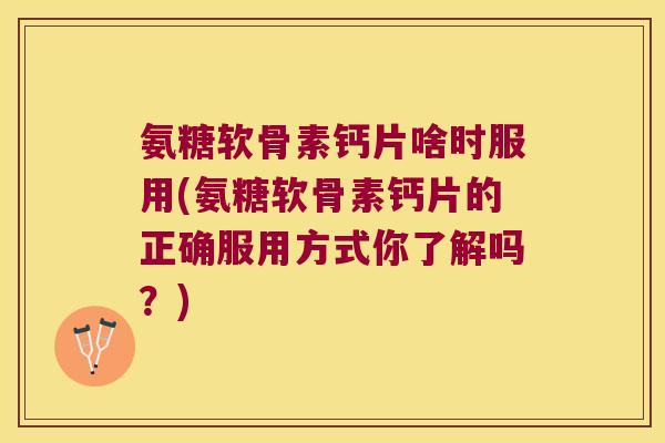 氨糖软骨素钙片啥时服用(氨糖软骨素钙片的正确服用方式你了解吗？)