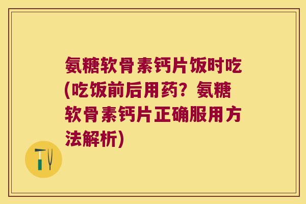 氨糖软骨素钙片饭时吃(吃饭前后用药？氨糖软骨素钙片正确服用方法解析)