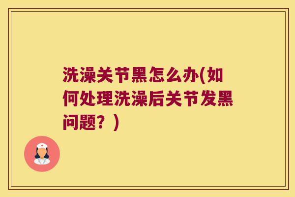 洗澡关节黑怎么办(如何处理洗澡后关节发黑问题?) 洗澡关节黑怎么办(如何处理洗澡后关节发黑问题?)