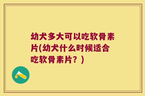 幼犬多大可以吃软骨素片(幼犬什么时候适合吃软骨素片？)