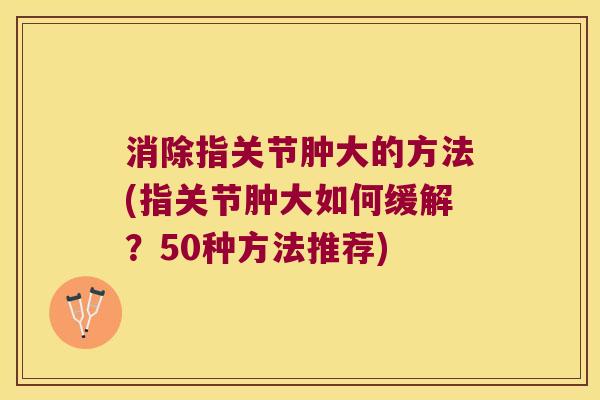 消除指关节肿大的方法(指关节肿大如何缓解?50种方法推荐) 消除指关节肿大的方法(指关节肿大如何缓解?50种方法推荐)