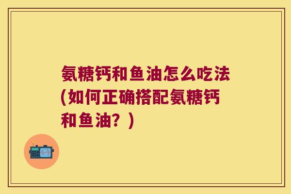 氨糖钙和鱼油怎么吃法(如何正确搭配氨糖钙和鱼油?) 氨糖钙和鱼油怎么吃法(如何正确搭配氨糖钙和鱼油?)
