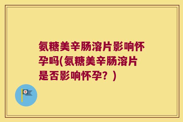 氨糖美辛肠溶片影响怀孕吗(氨糖美辛肠溶片是否影响怀孕？)
