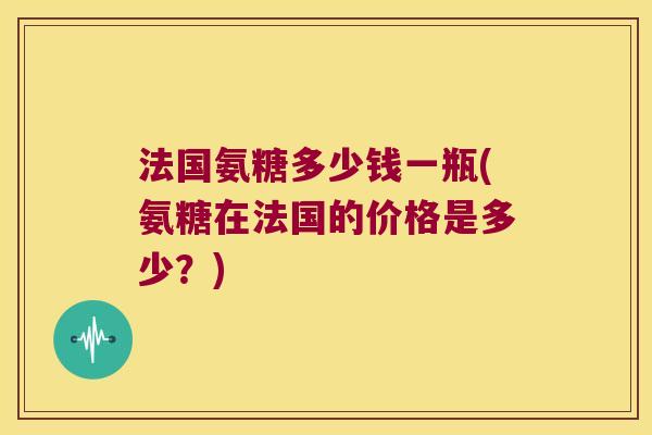 法国氨糖多少钱一瓶(氨糖在法国的价格是多少？)