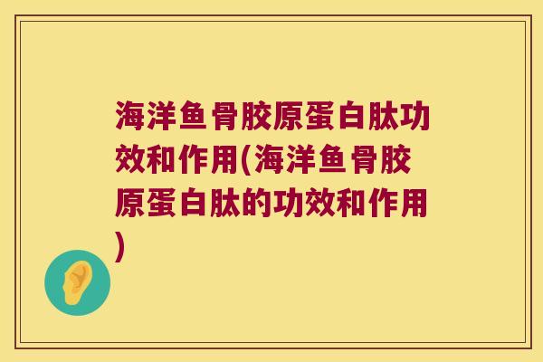 海洋鱼骨胶原蛋白肽功效和作用(海洋鱼骨胶原蛋白肽的功效和作用)