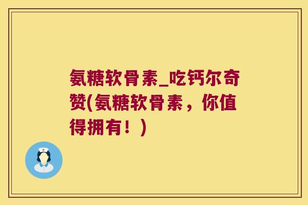 氨糖软骨素_吃钙尔奇赞(氨糖软骨素,你值得拥有!) 氨糖软骨素_吃钙尔奇赞(氨糖软骨素,你值得拥有!)