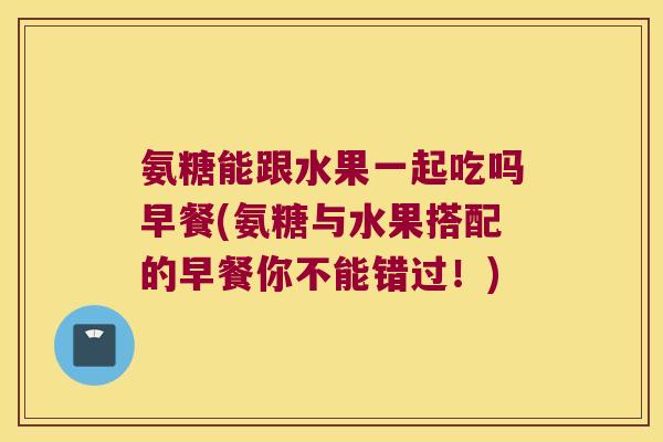 氨糖能跟水果一起吃吗早餐(氨糖与水果搭配的早餐你不能错过!) 氨糖能跟水果一起吃吗早餐(氨糖与水果搭配的早餐你不能错过!)