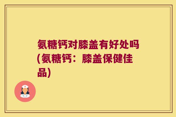 氨糖钙对膝盖有好处吗(氨糖钙:膝盖保健佳品) 氨糖钙对膝盖有好处吗(氨糖钙:膝盖保健佳品)